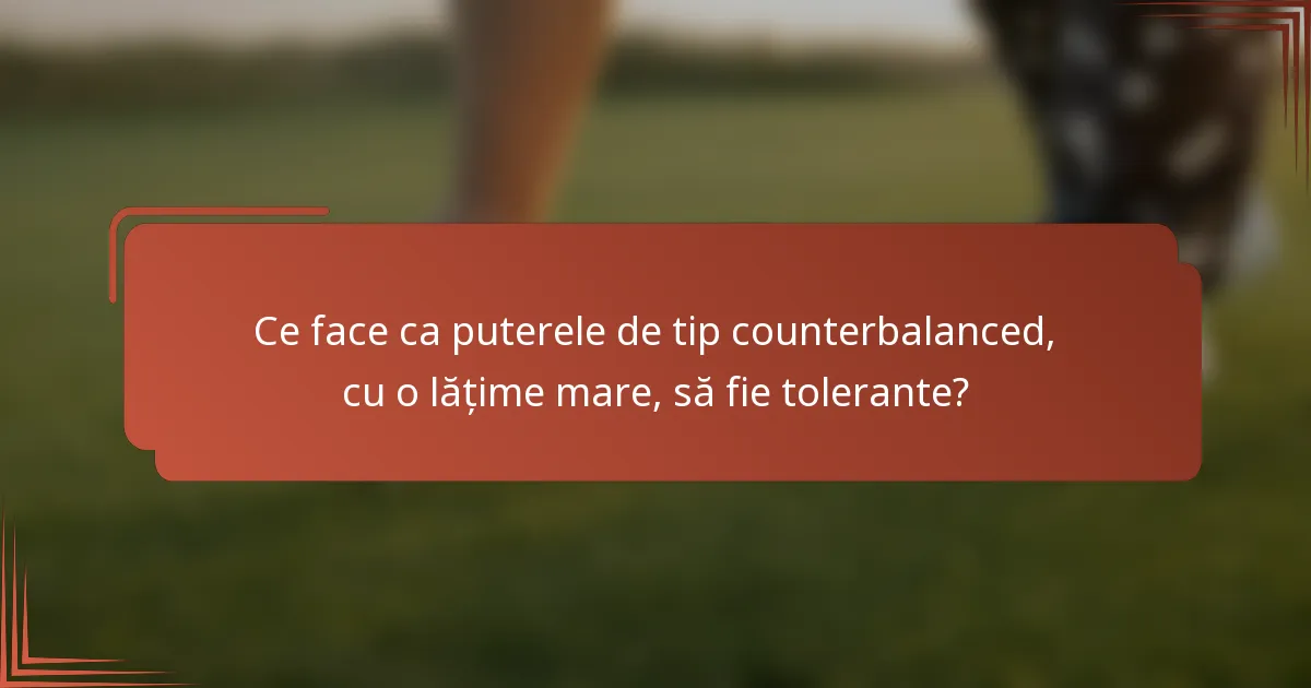 Ce face ca puterele de tip counterbalanced, cu o lățime mare, să fie tolerante?