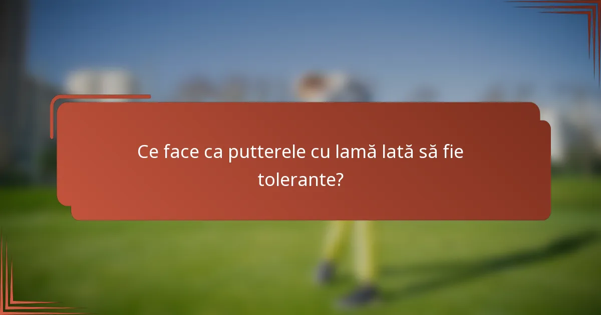 Ce face ca putterele cu lamă lată să fie tolerante?