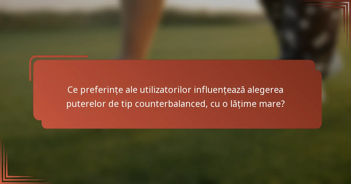 Ce preferințe ale utilizatorilor influențează alegerea puterelor de tip counterbalanced, cu o lățime mare?