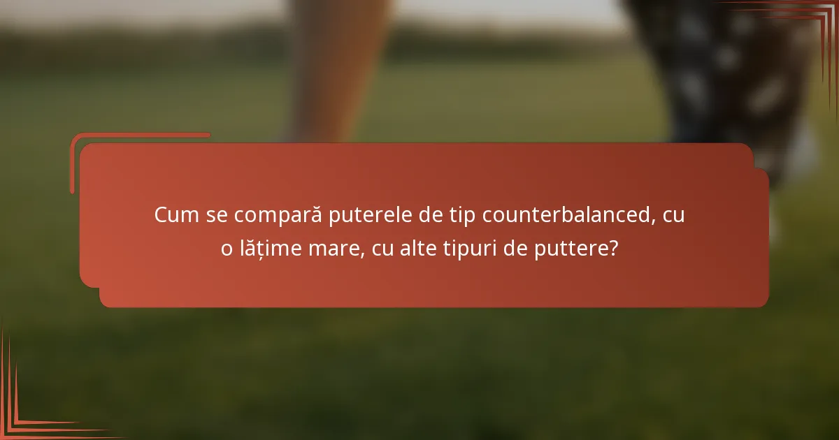 Cum se compară puterele de tip counterbalanced, cu o lățime mare, cu alte tipuri de puttere?